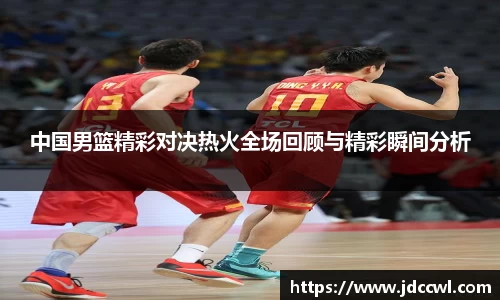 中国男篮精彩对决热火全场回顾与精彩瞬间分析